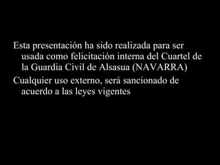 Esta presentación ha sido realizada para ser usada como felicitación interna del Cuartel de la Guardia Civil de Alsasua (NAVARRA) Cualquier uso externo, será sancionado de acuerdo a las leyes vigentes 