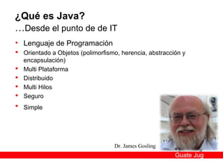¿Qué es Java?
…Desde el punto de de IT
• Lenguaje de Programación
 Orientado a Objetos (polimorfismo, herencia, abstracción y
  encapsulación)
 Multi Plataforma
 Distribuido
 Multi Hilos
 Seguro
 Simple




                                  Dr. James Gosling
                                                        Guate Jug
 