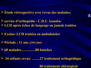  Étude rétrospective avec revue des malades;
 service d’orthopédie - C.H.U Annaba-
 LCH après échec de langeage ou jamais traitées
 Exclus: LCH traitées en ambulatoire
 Période : 11 ans (1995-2005)
 68 malades…………88 hanches
 34 enfants revus: …….27 traitement orthopédique
06 traitement chirurgical
 