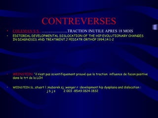 CONTREVERSES
• COLEMAN S S : ………………..TRACTION INUTILE APRES 18 MOIS
• EDITORIAL:DEVELOPMENTAL DISLOCATION OF THE HIP:EVOLUTIONARY CHANGES
IN DIAGNOSIS AND TREATMENT.J PEDIATR ORTHOP 1994;14:1-2
• WEINSTEIN: ’’il n’est pas scientifiquement prouvé que la traction influence de facon positive
dans le trt de la LCH
• WEINSTEIN SL ;stuart l ;mubarek sj ;wenger r :development hip dysplasia and dislocation :
j b j s 2 003 -85A9:1824-1832
 