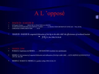 A L ’opposé
• DAOUD –SAIGHI B
• LCH après 18 mois………..ROLE DE LA TRACTION AU ZENITH
• 35 ENFANTS/50 HANCHES.AGE MOYEN 33 MOIS /……….LA REDUCTION ORTHOP EST EFFICACE 76%( 38/50).
• CHIRURGIE COMPLEMENTAIRE ……..18/38
• DAOUD –SAIGHI B congenital dislocation of the hip in the older child :the effectiveness of overheard traction
• J b j s Am 1996.78:30-40
• MORIN 1998
• PUBLIE L’éxpérience de MOREL ……188 HANCHES resultats tres satisfaisants
• MOREL G the treatment of congenital dislocation and subluxation of the hip in older child…..ACTA ORTHOP SCANDINAVICA
1975 46 .364-399
• MORIN.C/ RABAY G /MOREL G :j pediatr orthop 1998.18.246-253
 