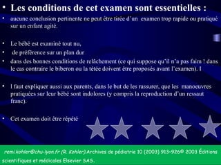 • Les conditions de cet examen sont essentielles :
• aucune conclusion pertinente ne peut être tirée d’un examen trop rapide ou pratiqué
sur un enfant agité.
• Le bébé est examiné tout nu,
• de préférence sur un plan dur
• dans des bonnes conditions de relâchement (ce qui suppose qu’il n’a pas faim ! dans
le cas contraire le biberon ou la tétée doivent être proposés avant l’examen). I
• l faut expliquer aussi aux parents, dans le but de les rassurer, que les manoeuvres
pratiquées sur leur bébé sont indolores (y compris la reproduction d’un ressaut
franc).
• Cet examen doit être répété
remi.kohler@chu-lyon.fr (R. Kohler).Archives de pédiatrie 10 (2003) 913–926© 2003 Éditions
scientifiques et médicales Elsevier SAS.
 