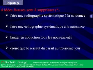 Dépistage
4 idées fausses sont à supprimer (*)
 faire une radiographie systématique à la naissance
 faire une échographie systématique à la naissance
 langer en abduction tous les nouveau-nés
 croire que le ressaut disparaît au troisième jour
(*) Raphaël Seringe : Professeur à la faculté de médecine, chirurgien des Hôpitaux
Service d'orthopédie pédiatrique, hôpital Saint-Vincent-de-Paul, 74-82, avenue Denfert-Rochereau, 75674   Paris  
cedex 14   France   EMC 4-007-E-10  (1999)
 