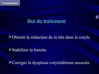 Traitement
Obtenir la réduction de la tête dans le cotyle
Stabiliser la hanche
Corriger la dysplasie cotyloïdienne associée
But du traitement
 