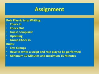 Assignment
Role Play & Scrip Writing:
• Check In
• Check Out
• Guest Complaint
• Upselling
• Group Check in
Rules:
• Five Groups
• Have to write a script and role play to be performed
• Minimum 10 Minutes and maximum 15 Minutes
 