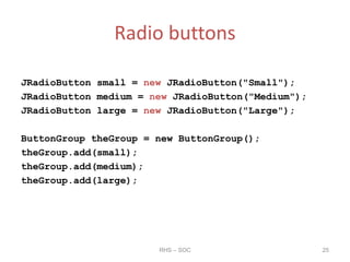 Radio buttons
JRadioButton small = new JRadioButton("Small");
JRadioButton medium = new JRadioButton("Medium");
JRadioButton large = new JRadioButton("Large");
ButtonGroup theGroup = new ButtonGroup();
theGroup.add(small);
theGroup.add(medium);
theGroup.add(large);
RHS – SOC 25
 