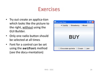 Exercises
• Try out create an applica-tion
which looks like the picture to
the right, without using the
GUI Builder.
• Only one radio button should
be selected at all times
• Font for a control can be set
using the setFont method
(see the docu-mentation)
RHS – SOC 29
 