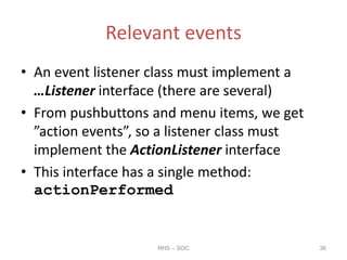 Relevant events
• An event listener class must implement a
…Listener interface (there are several)
• From pushbuttons and menu items, we get
”action events”, so a listener class must
implement the ActionListener interface
• This interface has a single method:
actionPerformed
RHS – SOC 36
 