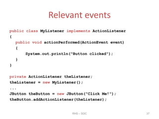 Relevant events
public class MyListener implements ActionListener
{
public void actionPerformed(ActionEvent event)
{
System.out.println("Button clicked");
}
}
private ActionListener theListener;
theListener = new MyListener();
...
JButton theButton = new JButton("Click Me!");
theButton.addActionListener(theListener);
RHS – SOC 37
 