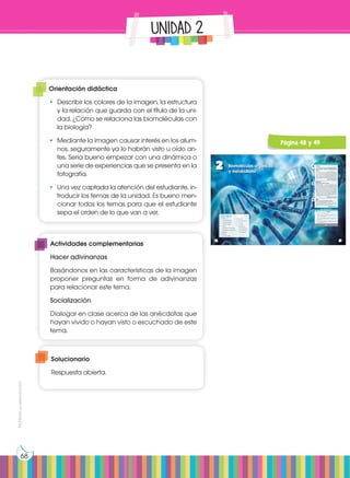 Prohibida
su
reproducción
68
UNIDAD 2
48
2 Biomoléculas orgánicas
y metabolismo
CONTENIDOS:
1. Glúcidos
1.1 Monosacáridos
1.2 Oligosacáridos
1.3 Polisacáridos
2. Lípidos
2.1 Lípidos saponificables
2.2 Lípidos insaponificables
3. Vitaminas
4. Proteínas
4.1 Aminoácidos
5. Enzimas
6. Ácidos nucleicos
6.1 ADN
6.2 ARN
7. Metabolismo
7.1 El anabolismo
7.2 El catabolismo
7.3 Fotosíntesis
http://goo.gl/8A5jUs
48 49
Películas:
Noticia:
Web:
¿Los desechos humanos transformados en vita-
minas, plástico y comida? Sí, la NASA ya trabaja
en ello.
Es interesante ver cómo siguen surgiendo pro-
yectos que buscan aprovechar los desechos
humanos, transformándolos ya sea en combus-
tible, o como en este caso, en materia prima
para la elaboración de herramientas e inclusive
como comida y vitaminas para los astronautas.
http://goo.gl/4IxymY
Lee la noticia anterior y responde:
• ¿Qué es la materia prima?
• ¿Qué diferencias hay entre la materia orgá-
nica y la inorgánica?
• ¿Cómo se pueden transformar desechos en
alimento?
• ¿Cómo se alimentan y excretan los astronau-
tas en el espacio?
Proteínas, los robots de la vida
William Haseltine, uno de los principales impli-
cados en la secuenciación del genoma huma-
no, y hasta hace pocas semanas director de la
empresa Human Genome Sciences, pronostica
que dentro de diez años, por solo mil dólares,
podremos secuenciar nuestro genoma indivi-
dual. Con él, cada vez que los investigadores
descubran alteraciones genéticas implicadas
en enfermedades, podremos averiguar nuestra
predisposición a tal enfermedad.
https://goo.gl/UMsWfy
Señales de que se necesitan vitaminas
Las autoridades sanitarias advierten que, con
adoptar una dieta normal y bien equilibrada,
no tendremos que ingerir suplementos.
http://goo.gl/t4ttBe
En contexto:
Prohibida
su
reproducción
49
Página 48 y 49
Orientación didáctica
•	 Describir los colores de la imagen, la estructura
y la relación que guarda con el título de la uni-
dad. ¿Cómo se relaciona las biomoléculas con
la biología?
•	 Mediante la imagen causar interés en los alum-
nos, seguramente ya lo habrán visto u oído an-
tes. Sería bueno empezar con una dinámica o
una serie de experiencias que se presenta en la
fotografía.
•	 Una vez captada la atención del estudiante, in-
troducir los temas de la unidad. Es bueno men-
cionar todos los temas para que el estudiante
sepa el orden de lo que van a ver.
Actividades complementarias
Hacer adivinanzas
Basándonos en las características de la imagen
proponer preguntas en forma de adivinanzas
para relacionar este tema.
Socialización
Dialogar en clase acerca de las anécdotas que
hayan vivido o hayan visto o escuchado de este
tema.
Solucionario
Respuesta abierta.
 