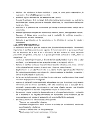 128
 Motivar a los estudiantes de forma individual y grupal, así como producir expectativas de
superación y desarrollo (diálogos permanentes).
 Fomentar el gusto por la lectura, por la expresión oral y escrita.
 Propiciar la utilización de la tecnología de la información y la comunicación por parte de los
estudiantes para obtener, procesar e interpretar información, así como el deseo de expresar
sus propias ideas.
 Contribuir a la generación de un ambiente que facilite el desarrollo sano e integral de los
estudiantes.
 Practicar y promover el respeto a la diversidad de creencias, valores, ideas y prácticas sociales.
 Favorecer el diálogo como mecanismo para la resolución de conflictos personales e
interpersonales entre los estudiantes.
 Estimular la participación de los estudiantes en la definición de normas de trabajo y
convivencia.
2.1.7.- PLANIFICACION CURRICULAR
En las Ciencias Naturales al igual que las otras áreas de conocimiento se evidencia claramente la
importancia de planificar, pues se puede organizar de manera coherente lo que se quiere lograr
con los estudiantes en el aula y en el laboratorio. De esta manera, se toman decisiones
precedentes a la práctica, como ¿Qué es lo que se aprenderá?, ¿Para qué se hará? , ¿Cómo se
puede lograr? etc.
 Además, al realizar la planificación, el docente tiene la oportunidad de llevar al éxito su labor
en el aula y en el laboratorio, porque le permite conjugar la teoría con la práctica.
 La tarea de planificar conlleva al mejoramiento de la calidad educativa, pues, ayuda a orientar
al docente en el aprovechamiento de los recursos y organizar mejor el tiempo.
 La planificación es una labor fundamental en la práctica docente y por ello es vital determinar
los contenidos conceptuales, procedimentales y de actitudes que se abordarán, en cantidad y
el nivel de profundidad de los mismos.
 En las ciencias de la naturaleza, la planificación se convierte en una herramienta clave para el
desarrollo de proyectos de investigación.
 Además de los beneficios de organización adecuada de procesos, de distribuir correctamente
el tiempo para las diversas actividades, entre ellas destinadas para la ejecución de las
actividades experimentales, permite generar espacios de reflexión, decisión y participación
creativa por parte de los docentes para ponerla al servicio de los estudiantes.
 Es necesario integrar en todas las áreas académicas la cultura de la planificación y evaluación
en el desarrollo de los proyectos ambientales con implicaciones socio ambientales, de esta
manera se asegura la calidad de la educación y la sostenibilidad de los resultados.
 En síntesis, planificar las actividades educativas permite:
*Asegurar una mejor calidad educativa.
*Incrementar la pertinencia de las acciones de acuerdo con los intereses y necesidades
específicas de los estudiantes.
*Facilitar la comunicación y el trabajo en equipo.
*Gestionar de mejor manera los recursos y el tiempo.
 