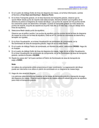 www.darconline.com.mx
DERECHOS RESERVADOS DARCO S.A. DE C.V. 2015
108
4. En el cuadro de diálogo Estilo de línea de diagrama de masas, en la ficha Información, cambie
el Nombre a Free Haul and Overhaul - Balance Point.
5. En la ficha Transporte gratuito, en el área Opciones de transporte gratuito, observe que la
opción Medir desde punto de rasante está seleccionada. Advierta también que el gráfico de la
derecha se parece al diagrama de masas del dibujo. Los puntos de rasante son los puntos donde
los volúmenes pasan de desmonte a terraplén. Cuando el transporte gratuito se mide desde los
puntos de rasante, el punto de rasante es el punto más alto (o el más bajo, si es por debajo de la
línea de equilibrio).
6. Seleccione Medir desde punto de equilibrio.
Observe que el gráfico cambia. Los puntos de equilibrio son los puntos donde la línea de diagrama
de masas se cruza con la línea de equilibrio. Éste es el P.K. donde los volúmenes de desmonte y
terraplén son iguales.
7. En la ficha Visualización, en el área Visualización de sombreado de componente, en la
fila Sombreado de área de transporte gratuito, haga clic en la celda Patrón.
8. En el cuadro de diálogo Patrón de sombreado, en Nombre de patrón, seleccione CROSS. Haga clic
en Aceptar.
9. En el cuadro de diálogo Estilo de línea de diagrama de masas, haga clic en la ficha Visualización.
En el área Visualización de sombreado de componente, en la fila Sombreado de área de transporte
gratuito, cambie la Escala a 30.0000.
10. Repita los pasos del 7 al 9 para cambiar el Patrón de Sombreado de área de transporte de
pago a DASH.
Nota:
Un relleno de componente sólido proporciona el mejor rendimiento. La regeneración del dibujo
puede ser más lenta si se utiliza un patrón de sombreado en un diagrama de masas largo.
11. Haga clic dos veces en Aceptar.
Los patrones seleccionados se muestran en las áreas de transporte gratuito y transporte de pago
del diagrama de masas. Observe que el diagrama de masas utiliza el método de punto de equilibrio
para medir el transporte gratuito.
 