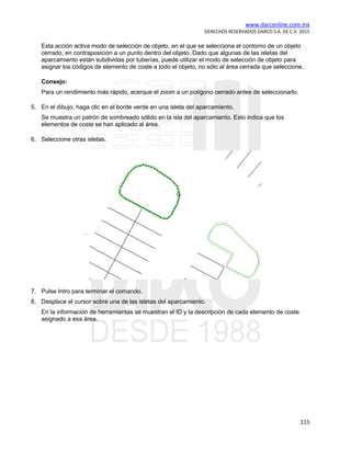 www.darconline.com.mx
DERECHOS RESERVADOS DARCO S.A. DE C.V. 2015
115
Esta acción activa modo de selección de objeto, en el que se selecciona el contorno de un objeto
cerrado, en contraposición a un punto dentro del objeto. Dado que algunas de las isletas del
aparcamiento están subdividas por tuberías, puede utilizar el modo de selección de objeto para
asignar los códigos de elemento de coste a todo el objeto, no sólo al área cerrada que seleccione.
Consejo:
Para un rendimiento más rápido, acerque el zoom a un polígono cerrado antes de seleccionarlo.
5. En el dibujo, haga clic en el borde verde en una isleta del aparcamiento.
Se muestra un patrón de sombreado sólido en la isla del aparcamiento. Esto indica que los
elementos de coste se han aplicado al área.
6. Seleccione otras isletas.
7. Pulse Intro para terminar el comando.
8. Desplace el cursor sobre una de las isletas del aparcamiento.
En la información de herramientas se muestran el ID y la descripción de cada elemento de coste
asignado a esa área.
 