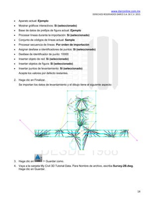www.darconline.com.mx
DERECHOS RESERVADOS DARCO S.A. DE C.V. 2015
14
• Aparato actual: Ejemplo
• Mostrar gráficos interactivos: Sí (seleccionado)
• Base de datos de prefijos de figura actual: Ejemplo
• Procesar líneas durante la importación: Sí (seleccionado)
• Conjunto de códigos de líneas actual: Sample
• Procesar secuencia de líneas: Por orden de importación
• Asignar desfase a identificadores de puntos: Sí (seleccionado)
• Desfase de identificador de punto: 10000
• Insertar objeto de red: Sí (seleccionado)
• Insertar objetos de figura: Sí (seleccionado)
• Insertar puntos de levantamiento: Sí (seleccionado)
Acepte los valores por defecto restantes.
2. Haga clic en Finalizar.
Se importan los datos de levantamiento y el dibujo tiene el siguiente aspecto:
3. Haga clic en Guardar como.
4. Vaya a la carpeta My Civil 3D Tutorial Data. Para Nombre de archivo, escriba Survey-2B.dwg.
Haga clic en Guardar.
 