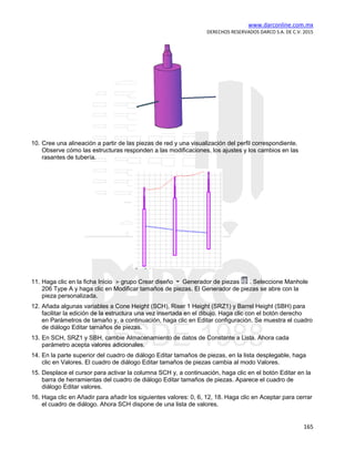 www.darconline.com.mx
DERECHOS RESERVADOS DARCO S.A. DE C.V. 2015
165
10. Cree una alineación a partir de las piezas de red y una visualización del perfil correspondiente.
Observe cómo las estructuras responden a las modificaciones, los ajustes y los cambios en las
rasantes de tubería.
11. Haga clic en la ficha Inicio grupo Crear diseño Generador de piezas . Seleccione Manhole
206 Type A y haga clic en Modificar tamaños de piezas. El Generador de piezas se abre con la
pieza personalizada.
12. Añada algunas variables a Cone Height (SCH), Riser 1 Height (SRZ1) y Barrel Height (SBH) para
facilitar la edición de la estructura una vez insertada en el dibujo. Haga clic con el botón derecho
en Parámetros de tamaño y, a continuación, haga clic en Editar configuración. Se muestra el cuadro
de diálogo Editar tamaños de piezas.
13. En SCH, SRZ1 y SBH, cambie Almacenamiento de datos de Constante a Lista. Ahora cada
parámetro acepta valores adicionales.
14. En la parte superior del cuadro de diálogo Editar tamaños de piezas, en la lista desplegable, haga
clic en Valores. El cuadro de diálogo Editar tamaños de piezas cambia al modo Valores.
15. Desplace el cursor para activar la columna SCH y, a continuación, haga clic en el botón Editar en la
barra de herramientas del cuadro de diálogo Editar tamaños de piezas. Aparece el cuadro de
diálogo Editar valores.
16. Haga clic en Añadir para añadir los siguientes valores: 0, 6, 12, 18. Haga clic en Aceptar para cerrar
el cuadro de diálogo. Ahora SCH dispone de una lista de valores.
 