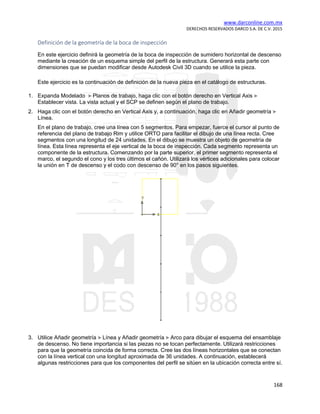 www.darconline.com.mx
DERECHOS RESERVADOS DARCO S.A. DE C.V. 2015
168
Definición de la geometría de la boca de inspección
En este ejercicio definirá la geometría de la boca de inspección de sumidero horizontal de descenso
mediante la creación de un esquema simple del perfil de la estructura. Generará esta parte con
dimensiones que se puedan modificar desde Autodesk Civil 3D cuando se utilice la pieza.
Este ejercicio es la continuación de definición de la nueva pieza en el catálogo de estructuras.
1. Expanda Modelado Planos de trabajo, haga clic con el botón derecho en Vertical Axis
Establecer vista. La vista actual y el SCP se definen según el plano de trabajo.
2. Haga clic con el botón derecho en Vertical Axis y, a continuación, haga clic en Añadir geometría
Línea.
En el plano de trabajo, cree una línea con 5 segmentos. Para empezar, fuerce el cursor al punto de
referencia del plano de trabajo Rim y utilice ORTO para facilitar el dibujo de una línea recta. Cree
segmentos con una longitud de 24 unidades. En el dibujo se muestra un objeto de geometría de
línea. Esta línea representa el eje vertical de la boca de inspección. Cada segmento representa un
componente de la estructura. Comenzando por la parte superior, el primer segmento representa el
marco, el segundo el cono y los tres últimos el cañón. Utilizará los vértices adicionales para colocar
la unión en T de descenso y el codo con descenso de 90° en los pasos siguientes.
3. Utilice Añadir geometría Línea y Añadir geometría Arco para dibujar el esquema del ensamblaje
de descenso. No tiene importancia si las piezas no se tocan perfectamente. Utilizará restricciones
para que la geometría coincida de forma correcta. Cree las dos líneas horizontales que se conectan
con la línea vertical con una longitud aproximada de 36 unidades. A continuación, establecerá
algunas restricciones para que los componentes del perfil se sitúen en la ubicación correcta entre sí.
 