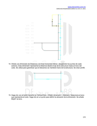 www.darconline.com.mx
DERECHOS RESERVADOS DARCO S.A. DE C.V. 2015
172
14. Añada una dimensión de Distancia a la línea horizontal inferior, designando los puntos de cada
extremo. Esta dimensión representa la distancia desde el eje de la estructura hasta el inicio del
codo. Se utiliza para garantizar que el descenso se mantiene fuera de la estructura. Se crea LenA6.
15. Haga clic con el botón derecho en Vertical Axis Añadir dimensión Diámetro. Seleccione el arco
que representa el codo. Haga clic en un punto para definir la ubicación de la dimensión. Se añade
BdyD1 al arco.
 