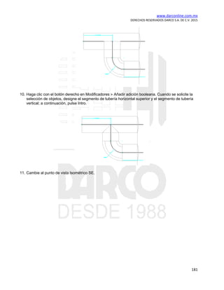 www.darconline.com.mx
DERECHOS RESERVADOS DARCO S.A. DE C.V. 2015
181
10. Haga clic con el botón derecho en Modificadores Añadir adición booleana. Cuando se solicite la
selección de objetos, designe el segmento de tubería horizontal superior y el segmento de tubería
vertical; a continuación, pulse Intro.
11. Cambie al punto de vista Isométrico SE.
 