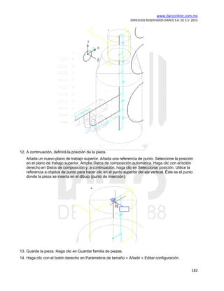 www.darconline.com.mx
DERECHOS RESERVADOS DARCO S.A. DE C.V. 2015
182
12. A continuación, definirá la posición de la pieza.
Añada un nuevo plano de trabajo superior. Añada una referencia de punto. Seleccione la posición
en el plano de trabajo superior. Amplíe Datos de composición automática. Haga clic con el botón
derecho en Datos de composición y, a continuación, haga clic en Seleccionar posición. Utilice la
referencia a objetos de punto para hacer clic en el punto superior del eje vertical. Éste es el punto
donde la pieza se inserta en el dibujo (punto de inserción).
13. Guarde la pieza. Haga clic en Guardar familia de piezas.
14. Haga clic con el botón derecho en Parámetros de tamaño Añadir Editar configuración.
 