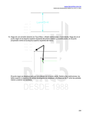 www.darconline.com.mx
DERECHOS RESERVADOS DARCO S.A. DE C.V. 2015
204
15. Haga clic con el botón derecho en Top of Box Añadir restricciones Coincidente. Haga clic en el
punto negro en la esquina superior izquierda del prisma exterior y, a continuación, en el punto
proyectado verde en la esquina superior izquierda del marco.
El punto negro se desplaza para ser coincidente con el punto verde. Debido a las restricciones, los
lados superior e izquierdo de ambos rectángulos se desplazan y la distancia de 4" entre las paredes
interior y exterior se mantiene.
 