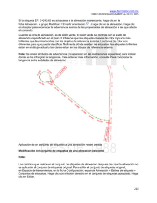 www.darconline.com.mx
DERECHOS RESERVADOS DARCO S.A. DE C.V. 2015
223
Si la etiqueta EP: 0+243.63 es adyacente a la alineación intersecante, haga clic en la
ficha Alineación grupo Modificar Invertir orientación . Haga clic en la alineación. Haga clic
en Aceptar para reconocer la advertencia acerca de las propiedades de alineación a las que afecta
el comando.
Cuando se crea la alineación, es de color verde. El color verde se controla con el estilo de
alineación especificado en el paso 3. Observe que las etiquetas nuevas de color rojo son más
brillantes que las introducidas con los objetos de referencia externa. Los tonos de color son
diferentes para que pueda identificar fácilmente dónde residen las etiquetas: las etiquetas brillantes
están en el dibujo actual y las claras están en los dibujos de referencia externa.
Nota: Se crean símbolos de advertencia (no aparecen en las ilustraciones siguientes) para indicar
dónde se ha infringido la tangencia. Para obtener más información, consulte Para comprobar la
tangencia entre entidades de alineación.
Aplicación de un conjunto de etiquetas a una alineación recién creada
Modificación del conjunto de etiquetas de una alineación existente
Nota:
Los cambios que realice en el conjunto de etiquetas de alineación después de crear la alineación no
se aplicarán al conjunto de etiquetas original. Para editar el conjunto de etiquetas original,
en Espacio de herramientas, en la ficha Configuración, expanda Alineación Estilos de etiqueta
Conjuntos de etiquetas. Haga clic con el botón derecho en el conjunto de etiquetas apropiado. Haga
clic en Editar.
 