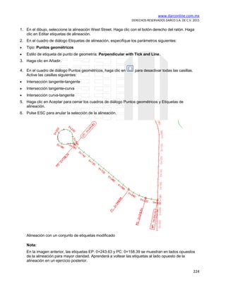 www.darconline.com.mx
DERECHOS RESERVADOS DARCO S.A. DE C.V. 2015
224
1. En el dibujo, seleccione la alineación West Street. Haga clic con el botón derecho del ratón. Haga
clic en Editar etiquetas de alineación.
2. En el cuadro de diálogo Etiquetas de alineación, especifique los parámetros siguientes:
• Tipo: Puntos geométricos
• Estilo de etiqueta de punto de geometría: Perpendicular with Tick and Line.
3. Haga clic en Añadir.
4. En el cuadro de diálogo Puntos geométricos, haga clic en para desactivar todas las casillas.
Active las casillas siguientes:
• Intersección tangente-tangente
• Intersección tangente-curva
• Intersección curva-tangente
5. Haga clic en Aceptar para cerrar los cuadros de diálogo Puntos geométricos y Etiquetas de
alineación.
6. Pulse ESC para anular la selección de la alineación.
Alineación con un conjunto de etiquetas modificado
Nota:
En la imagen anterior, las etiquetas EP: 0+243.63 y PC: 0+158.39 se muestran en lados opuestos
de la alineación para mayor claridad. Aprenderá a voltear las etiquetas al lado opuesto de la
alineación en un ejercicio posterior.
 