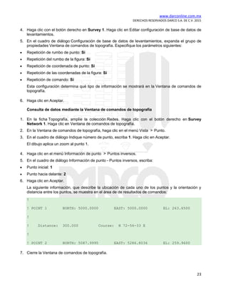 www.darconline.com.mx
DERECHOS RESERVADOS DARCO S.A. DE C.V. 2015
23
4. Haga clic con el botón derecho en Survey 1. Haga clic en Editar configuración de base de datos de
levantamientos.
5. En el cuadro de diálogo Configuración de base de datos de levantamientos, expanda el grupo de
propiedades Ventana de comandos de topografía. Especifique los parámetros siguientes:
• Repetición de rumbo de punto: Sí
• Repetición del rumbo de la figura: Sí
• Repetición de coordenada de punto: Sí
• Repetición de las coordenadas de la figura: Sí
• Repetición de comando: Sí
Esta configuración determina qué tipo de información se mostrará en la Ventana de comandos de
topografía.
6. Haga clic en Aceptar.
Consulta de datos mediante la Ventana de comandos de topografía
1. En la ficha Topografía, amplíe la colección Redes. Haga clic con el botón derecho en Survey
Network 1. Haga clic en Ventana de comandos de topografía.
2. En la Ventana de comandos de topografía, haga clic en el menú Vista Punto.
3. En el cuadro de diálogo Indique número de punto, escriba 1. Haga clic en Aceptar.
El dibujo aplica un zoom al punto 1.
4. Haga clic en el menú Información de punto Puntos inversos.
5. En el cuadro de diálogo Información de punto - Puntos inversos, escriba:
• Punto inicial: 1
• Punto hacia delante: 2
6. Haga clic en Aceptar.
La siguiente información, que describe la ubicación de cada uno de los puntos y la orientación y
distancia entre los puntos, se muestra en el área de de resultados de comandos:
!
! POINT 1 NORTH: 5000.0000 EAST: 5000.0000 EL: 263.6500
!
! Distance: 300.000 Course: N 72-56-33 E
!
! POINT 2 NORTH: 5087.9995 EAST: 5286.8036 EL: 259.9600
7. Cierre la Ventana de comandos de topografía.
 