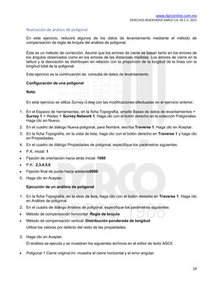 www.darconline.com.mx
DERECHOS RESERVADOS DARCO S.A. DE C.V. 2015
24
Realización de análisis de poligonal
En este ejercicio, reducirá algunos de los datos de levantamiento mediante el método de
compensación de regla de brújula del análisis de poligonal.
Éste es un método de corrección. Asume que los errores de cierre se basan tanto en los errores de
los ángulos observados como en los errores de las distancias medidas. Los errores de cierre en la
latitud y la desviación se distribuyen en relación con la proporción de la longitud de la línea con la
longitud total de la poligonal.
Este ejercicio es la continuación de consulta de datos de levantamiento.
Configuración de una poligonal
Nota:
En este ejercicio se utiliza Survey-3.dwg con las modificaciones efectuadas en el ejercicio anterior.
1. En el Espacio de herramientas, en la ficha Topografía, amplíe Bases de datos de levantamientos
Survey 1 Redes Survey Network 1. Haga clic con el botón derecho en la colección Poligonales.
Haga clic en Nuevo.
2. En el cuadro de diálogo Nueva poligonal, para Nombre, escriba Traverse 1. Haga clic en Aceptar.
3. En la ficha Topografía, en la vista de lista, haga clic con el botón derecho en Traverse 1 y haga clic
en Propiedades.
4. En el cuadro de diálogo Propiedades de poligonal, especifique los parámetros siguientes:
• P.K. inicial: 1
• Fijación de orientación hacia atrás inicial: 1000
• P.K.: 2,3,4,5,6
• Fijación final de punto hacia adelante6000
5. Haga clic en Aceptar.
Ejecución de un análisis de poligonal
1. En la ficha Topografía, en la vista de lista, haga clic con el botón derecho en Traverse 1. Haga clic
en Análisis de poligonal.
2. En el cuadro de diálogo Análisis de poligonal, especifique los parámetros siguientes:
• Método de compensación horizontal: Regla de brújula
• Método de compensación vertical: Distribución ponderada de longitud
Utilice los valores por defecto del resto de las propiedades.
3. Haga clic en Aceptar.
El análisis se ejecuta y se muestran los siguientes archivos en el editor de texto ASCII:
• Poligonal 1 Cierre original.trv: muestra el cierre horizontal y el error angular.
 