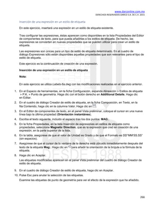 www.darconline.com.mx
DERECHOS RESERVADOS DARCO S.A. DE C.V. 2015
266
Inserción de una expresión en un estilo de etiqueta
En este ejercicio, insertará una expresión en un estilo de etiqueta existente.
Tras configurar las expresiones, éstas aparecen como disponibles en la lista Propiedades del Editor
de componentes de texto, para que pueda añadirlas a los estilos de etiqueta. De hecho, las
expresiones se convierten en nuevas propiedades que se pueden utilizar para crear un estilo de
etiqueta.
Las expresiones son únicas para un tipo de estilo de etiqueta determinado. En el cuadro de
diálogo Expresiones sólo están disponibles aquellas propiedades que son relevantes para el tipo de
estilo de etiqueta.
Este ejercicio es la continuación de creación de una expresión.
Inserción de una expresión en un estilo de etiqueta
Nota:
En este ejercicio se utiliza Labels-6a.dwg con las modificaciones realizadas en el ejercicio anterior.
1. En el Espacio de herramientas, en la ficha Configuración, expanda Alineación Estilos de etiqueta
P.K. Punto de geometría. Haga clic con el botón derecho en Additional Details. Haga clic
en Editar.
2. En el cuadro de diálogo Creador de estilo de etiqueta, en la ficha Composición, en Texto, en la
fila Contenido, haga clic en la columna Valor. Haga clic en .
3. En el Editor de componentes de texto, en el panel Vista preliminar, coloque el cursor en una nueva
línea bajo la última propiedad (Orientación instantánea).
4. Escriba el texto siguiente, incluido el espacio tras los dos puntos: MAG:.
5. En la ficha Propiedades, en la lista Inserción de expresiones en estilos de etiqueta como
propiedades, seleccione Magnetic Direction, que es la expresión que creó en creación de una
expresión, en la parte superior de la lista.
6. En la tabla, asegúrese de que el valor de Unidad es Grado y de que el Formato es DD°MM’SS.SS”
(sin espacios).
7. Asegúrese de que el cursor de la ventana de la derecha está ubicado inmediatamente después del
texto de la etiqueta Mag:. Haga clic en para añadir la orientación de la brújula a la fórmula de la
etiqueta.
8. Haga clic en Aceptar.
Las etiquetas modificadas aparecen en el panel Vista preliminar del cuadro de diálogo Creador de
estilo de etiqueta.
9. En el cuadro de diálogo Creador de estilo de etiqueta, haga clic en Aceptar.
10. Pulse Esc para anular la selección de las etiquetas.
Examine las etiquetas de punto de geometría para ver el efecto de la expresión que ha añadido.
 