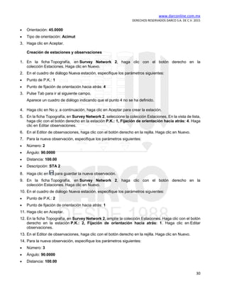 www.darconline.com.mx
DERECHOS RESERVADOS DARCO S.A. DE C.V. 2015
30
• Orientación: 45.0000
• Tipo de orientación: Acimut
3. Haga clic en Aceptar.
Creación de estaciones y observaciones
1. En la ficha Topografía, en Survey Network 2, haga clic con el botón derecho en la
colección Estaciones. Haga clic en Nuevo.
2. En el cuadro de diálogo Nueva estación, especifique los parámetros siguientes:
• Punto de P.K.: 1
• Punto de fijación de orientación hacia atrás: 4
3. Pulse Tab para ir al siguiente campo.
Aparece un cuadro de diálogo indicando que el punto 4 no se ha definido.
4. Haga clic en No y, a continuación, haga clic en Aceptar para crear la estación.
5. En la ficha Topografía, en Survey Network 2, seleccione la colección Estaciones. En la vista de lista,
haga clic con el botón derecho en la estación P.K.: 1, Fijación de orientación hacia atrás: 4. Haga
clic en Editar observaciones.
6. En el Editor de observaciones, haga clic con el botón derecho en la rejilla. Haga clic en Nuevo.
7. Para la nueva observación, especifique los parámetros siguientes:
• Número: 2
• Ángulo: 90.0000
• Distancia: 100.00
• Descripción: STA 2
8. Haga clic en para guardar la nueva observación.
9. En la ficha Topografía, en Survey Network 2, haga clic con el botón derecho en la
colección Estaciones. Haga clic en Nuevo.
10. En el cuadro de diálogo Nueva estación, especifique los parámetros siguientes:
• Punto de P.K.: 2
• Punto de fijación de orientación hacia atrás: 1
11. Haga clic en Aceptar.
12. En la ficha Topografía, en Survey Network 2, amplíe la colección Estaciones. Haga clic con el botón
derecho en la estación P.K.: 2, Fijación de orientación hacia atrás: 1. Haga clic en Editar
observaciones.
13. En el Editor de observaciones, haga clic con el botón derecho en la rejilla. Haga clic en Nuevo.
14. Para la nueva observación, especifique los parámetros siguientes:
• Número: 3
• Ángulo: 90.0000
• Distancia: 100.00
 