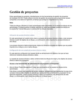 www.darconline.com.mx
DERECHOS RESERVADOS DARCO S.A. DE C.V. 2015
50
Gestión de proyectos
Estos aprendizajes le ayudarán a familiarizarse con las herramientas de gestión de proyectos
de Autodesk Civil 3D. Puede utilizar la función de gestión de proyectos para proporcionar acceso
compartido a los datos de ingeniería, al tiempo que protege la integridad de los datos.
Nota:
Todos los dibujos utilizados en estos aprendizajes están disponibles en la carpeta de dibujos de los
aprendizajes. Si desea guardar el trabajo realizado en estos aprendizajes, guarde los dibujos en
la carpeta My Tutorial Data para no sobrescribir los dibujos originales.
Utilización de accesos directos a datos
En este aprendizaje se muestra cómo crear un proyecto de accesos directos a datos, crear accesos
directos a partir de objetos de un dibujo y, a continuación, cómo importar los accesos directos en
otro dibujo.
Los accesos directos a datos proporcionan copias de referencia completa de objetos que se pueden
importar de un dibujo a uno o varios dibujos.
Configuración de una carpeta de accesos directo a datos
En este ejercicio configurará una carpeta donde se almacenarán los objetos a los que se hace
referencia mediante accesos directos a datos.
La carpeta de accesos directos a datos contiene todos los dibujos de origen y los objetos de acceso
directo a datos de un proyecto.
Acceso a las herramientas de administración de proyectos en Prospector
1. Abra el dibujo Project Management-1.dwg, que se encuentra en la carpeta de dibujos de los
aprendizajes.
Este dibujo contiene una superficie de terreno existente, alineaciones que representan los ejes de la
carretera intersecante y objetos de parcela que representan los contornos de la propiedad. En los
ejercicios siguientes, creará accesos directos a datos a la superficie y las alineaciones de este
dibujo y, a continuación, hará referencia a ellos en un dibujo nuevo.
 