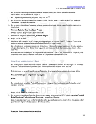 www.darconline.com.mx
DERECHOS RESERVADOS DARCO S.A. DE C.V. 2015
52
2. En el cuadro de diálogo Nueva carpeta de accesos directos a datos, active la casilla de
verificación Utilizar plantilla de proyecto.
3. En Carpeta de plantillas de proyecto, haga clic en .
4. En el cuadro de diálogo Examinar para encontrar carpeta, seleccione la carpeta Civil 3D Project
Templates. Haga clic en Aceptar.
5. En el cuadro de diálogo Nueva carpeta de accesos directos a datos, especifique los parámetros
siguientes:
• Nombre: Tutorial Data Shortcuts Project
• Utilizar plantilla de proyectos: seleccionado
• Plantilla de proyecto: seleccione _Sample Project
6. Haga clic en Aceptar.
7. Mediante el Explorador de Windows, desplácese hasta la carpeta Civil 3D Projects. Examine la
estructura de carpetas de la carpeta Tutorial Data Shortcuts Project.
La estructura de carpetas proporciona ubicaciones independientes para accesos directos a datos,
dibujos de origen y otros datos. En el siguiente ejercicio guardará objetos de proyecto en estas
carpetas.
Esta es una estructura típica de un proyecto de Autodesk Civil 3D. Se proporcionan carpetas para
diferentes tipos de documentos habituales en un proyecto de ingeniería civil.
Creación de accesos directos a datos
En este ejercicio creará accesos directos a datos a partir de los objetos de un dibujo. Los accesos
directos a datos estarán disponibles para hacer referencia a ellos en otros dibujos.
Este ejercicio es la continuación de configuración de una carpeta de accesos directos a datos.
Guardar el dibujo de origen con el proyecto
Nota:
En este ejercicio se utiliza Project Management-1.dwg con las modificaciones efectuadas en el
ejercicio anterior.
1. Haga clic en Guardar como.
2. En el cuadro de diálogo Guardar dibujo como, vaya a la carpeta Civil 3D Projects carpeta Tutorial
Data Shortcuts ProjectSource Drawings. Haga clic en Guardar.
Los dibujos de origen que contienen objetos a los que se hace referencia en otros dibujos se deben
guardar con el proyecto de accesos directos a datos.
Creación de accesos directos a datos
 