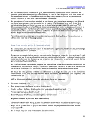 www.darconline.com.mx
DERECHOS RESERVADOS DARCO S.A. DE C.V. 2015
60
• En una intersección de carreteras de igual, se mantienen los bombeos de ambas carreteras. El
perfil de eje de la carretera principal se mantiene y se crea un VAV bloqueado en el perfil de eje de
la carretera secundaria, donde se interseca con el eje de la carretera principal. El pavimento de
ambas carreteras se mezcla en los empalmes de intersección.
• En una intersección de carretera principal, se mantiene el bombeo de la carretera principal. El perfil
de eje de la carretera principal se mantiene y se crea un VAV bloqueado en el perfil de eje de la
carretera secundaria, donde se interseca con el eje de la carretera principal. Se crean dos VAV
bloqueados adicionales en el perfil de eje de carretera secundaria en los bordes de pavimento de la
carretera principal. Se mantiene el talud transversal de la carretera principal y el pavimento de la
carretera secundaria se mezcla a partir de los bordes de pavimento de la carretera principal en los
bordes de pavimento de la carretera secundaria.
También experimentará con parámetros de ensanchamiento de empalme de intersección, que se
utilizan para crear los carriles segregados.
Creación de una intersección de carreteras de igual
En este ejercicio, creará una intersección de tres carreteras y generará una obra lineal que mantenga
los bombeos de ambas carreteras.
Para crear un modelo de intersección completo, debe disponer de un perfil y de una alineación del
eje para cada una de las carreteras intersecantes. La geometría horizontal y vertical de los elementos
restantes, incluyendo los desfases y los empalmes de intersección, se generará a partir de los
parámetros que haya especificado.
En una intersección de carretera de igual, los bombeos de todas las carreteras intersecantes se
mantienen en una pendiente común. El pavimento para ambas carreteras se mezcla en las regiones
de empalme de intersección, que forman las transiciones entre las carreteras intersecantes.
El dibujo de este ejercicio contiene una obra lineal a lo largo de cada una de las carreteras
intersecantes. Cada obra lineal se compone de un ensamblaje de obra lineal y de un perfil y una
alineación del eje.
Al final del ejercicio, el dibujo contendrá además los elementos siguientes:
• Un objeto de intersección
• Dos alineaciones y perfiles de empalme de intersección
• Cuatro perfiles y desfases de alineación (dos para cada alineación del eje)
• Varias regiones nuevas de obra lineal
• Ensamblajes de obra lineal para cada región de la intersección
Especificación de la posición de la intersección
1. Abra Intersection-Create-1.dwg, que se encuentra en la carpeta de dibujos de los aprendizajes.
2. Haga clic en la ficha Inicio grupo Crear diseño menú desplegable Intersecciones Crear
intersección .
3. En el dibujo, haga clic en el vértice de las dos alineaciones.
 