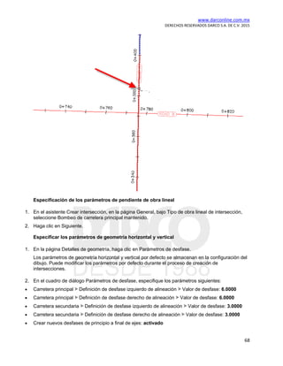 www.darconline.com.mx
DERECHOS RESERVADOS DARCO S.A. DE C.V. 2015
68
Especificación de los parámetros de pendiente de obra lineal
1. En el asistente Crear intersección, en la página General, bajo Tipo de obra lineal de intersección,
seleccione Bombeo de carretera principal mantenido.
2. Haga clic en Siguiente.
Especificar los parámetros de geometría horizontal y vertical
1. En la página Detalles de geometría, haga clic en Parámetros de desfase.
Los parámetros de geometría horizontal y vertical por defecto se almacenan en la configuración del
dibujo. Puede modificar los parámetros por defecto durante el proceso de creación de
intersecciones.
2. En el cuadro de diálogo Parámetros de desfase, especifique los parámetros siguientes:
• Carretera principal Definición de desfase izquierdo de alineación Valor de desfase: 6.0000
• Carretera principal Definición de desfase derecho de alineación Valor de desfase: 6.0000
• Carretera secundaria Definición de desfase izquierdo de alineación Valor de desfase: 3.0000
• Carretera secundaria Definición de desfase derecho de alineación Valor de desfase: 3.0000
• Crear nuevos desfases de principio a final de ejes: activado
 