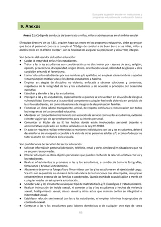 Guía para la gestión escolar en instituciones y
programas educativos de la educación básica
66
9. Anexos
Anexo 01: Código de conducta de buen trato a niñas, niños y adolescentes en el ámbito escolar
El equipo directivo de las II.EE., o quien haga sus veces en los programas educativos, debe garantizar
que todo el personal conozca y cumpla el “Código de conducta de buen trato a las niñas, niños y
adolescentes en el ámbito escolar”, con la finalidad de asegurar su protección y desarrollo integral.
Son deberes del servidor del sector educación:
● Cuidar la integridad de las y los estudiantes.
● Tratar a las y los estudiantes con consideración y no discriminar por razones de sexo, religión,
opinión, procedencia, discapacidad, origen étnico, orientación sexual, identidad de género u otra
condición evitando el favoritismo.
● Llamar a las y los estudiantes por sus nombres y/o apellidos, no emplear sobrenombres o apodos
y mucho menos motivar a las y los demás estudiantes a hacerlo.
● Emplear estrategias de disciplina no violenta, enfocada a obtener soluciones y consensos,
respetuosa de la integridad de las y los estudiantes y de acuerdo a principios del desarrollo
evolutivo.
● Escuchar y atender a las y los estudiantes.
● Proteger a las y los estudiantes, especialmente a quienes se encuentren en situación de riesgo o
vulnerabilidad. Comunicar a la autoridad competente cualquier hecho de violencia en perjuicio de
las y los estudiantes, así como situaciones de riesgo o de desprotección familiar.
● Fomentar un clima laboral transparente, amical, de respeto, confianza y comunicación con todos
los integrantes de la comunidad educativa.
● Mantener un comportamiento honesto con vocación de servicio con las y los estudiantes, evitando
cometer algún tipo de aprovechamiento para su interés personal.
● Comunicar al titular de su IE los hechos donde estén involucrados personal docente o
administrativo implicados en delitos señalados en la Ley Nº 29988.
● En caso se requiera realizar entrevistas o reuniones individuales con las y los estudiantes, deberá
desarrollarse en un espacio accesible a la vista de otras personas adultas y/o acompañado por su
tutor o adulto de confianza en la escuela.
Son prohibiciones del servidor del sector educación:
● Solicitar información personal (dirección, teléfono, email y otros similares) en situaciones que no
se encuentren normadas.
● Ofrecer obsequios u otros objetos personales que pueden confundir la relación afectiva con las y
los estudiantes.
● Realizar ofrecimientos o promesas a las y los estudiantes, a cambio de tomarle fotografías,
filmaciones o brindar un testimonio.
● Abstenerse de tomarse fotografías o filmar videos con las y los estudiante en el ejercicio del cargo.
Si estos son requeridos en el marco de la naturaleza de las funciones que desempeña, será previo
consentimiento expreso de las familias o apoderados. Queda prohibida su publicación a través de
cualquier medio sin esta previa autorización.
● Someter a las y los estudiante a cualquier tipo de maltrato físico y/o psicológico o trato humillante.
● Realizar insinuación de índole sexual, ni someter a las y los estudiantes a hechos de violencia
sexual, hostigamiento sexual, abuso sexual y otros actos que atenten contra su integridad e
indemnidad sexual.
● Establecer relación sentimental con las y los estudiantes, ni emplear términos inapropiados de
contenido sexual.
● Contratar a las y los estudiantes para labores domésticas o de cualquier otro tipo de tarea
 