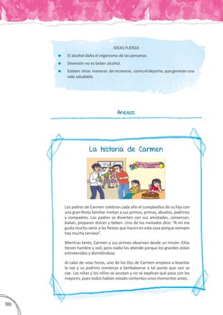 3
188
IDEAS FUERZA
	 El alcohol daña el organismo de las personas.
	 Diversión no es beber alcohol.
	 Existen otras maneras de recrearse, como el deporte, que generan una
vida saludable.
Anexos
Los padres de Carmen celebran cada año el cumpleaños de su hija con
una gran fiesta familiar. Invitan a sus primos, primas, abuelos, padrinos
y compadres. Los padres se divierten con sus amistades, conversan,
bailan, preparan dulces y beben. Uno de los invitados dice: “A mí me
gusta mucho venir a las fiestas que hacen en esta casa porque siempre
hay mucha cerveza”.
Mientras tanto, Carmen y sus primos observan desde un rincón. Ellos
tienen hambre y sed, pero nadie los atiende porque los grandes están
entretenidos y divirtiéndose.
Al cabo de unas horas, uno de los tíos de Carmen empieza a levantar
la voz y su padrino comienza a tambalearse a tal punto que casi se
cae. Las niñas y los niños se asustan y no se explican qué pasa con los
mayores, pues todos habían estado contentos unos momentos antes.
La historia de Carmen
 