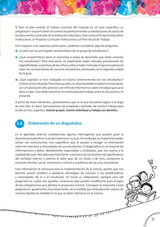 3
31
Si bien el plan orienta el trabajo concreto del tutor(a) en un aula específica, su
preparación requiere tener en cuenta los planteamientos y orientaciones de varios de
los documentos centrales de la institución educativa, tales como el Proyecto Educativo
Institucional, el Proyecto Curricular Institucional y el Plan Anual de Trabajo.
Con respecto a los aspectos particulares, podemos considerar algunas preguntas:
	¿Cuáles son las principales características de mi grupo de estudiantes?
	 ¿Qué características tiene el momento o etapa de desarrollo que están viviendo
mis estudiantes? Para esta parte, es importante haber revisado previamente las
especificidadesevolutivasdelosniñosyniñasyhaberrealizadoelejerciciopersonal
sobre las características de nuestros estudiantes, planteadas en la segunda unidad
de la guía.
	 ¿Qué aspectos se han trabajado en tutoría anteriormente con los estudiantes?
¿Cómosehatrabajado?Paraestospuntos,esrecomendableentablarcomunicación
con el tutor(a) del año anterior, con el fin de informarnos sobre el trabajo que ya se
llevó a cabo. Esto debe favorecer la continuidad del trabajo entre el año previo y el
presente.
A partir de estos elementos, plantearemos qué es lo que buscamos lograr a lo largo
de este año. Es decir, formularemos los propósitos centrales de nuestro trabajo para
el año en tres aspectos: tutoría grupal, tutoría individual y trabajo con familias.
En el apartado anterior, establecimos algunas interrogantes que pueden guiar al
docente para planificar la acción tutorial en su aula. Sin embargo, es importante poder
contar con instrumentos más específicos que le ayuden a recoger la información
sobre los intereses y necesidades de sus estudiantes. El diagnóstico es el conjunto de
informaciones y datos, debidamente organizados y analizados, que nos acerca a la
realidad del aula. Nos debe permitir tomar conciencia de los hechos más significativos
del contexto interno y externo al salón que, de un modo o de otro, componen la
situación familiar, social, económica, cultural y académica de las y los estudiantes.
Esta información es necesaria para la implementación de la tutoría, puesto que nos
permite prever, predecir y ponderar estrategias de solución a las problemáticas
y necesidades de la o el estudiante. Al iniciar su elaboración, siempre será útil
preguntarnos cuáles son aquellas situaciones que pueden modificarse para el logro
de las competencias que plantea la propuesta tutorial. Conseguir la respuesta a esta
pregunta es, igualmente, muy importante, en la medida que debe permitir valorar de
manera objetiva la realidad en la que se debe intervenir en la tutoría.
5.2. Elaboración de un diagnóstico
 