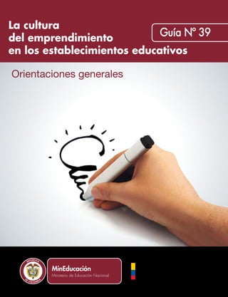 La cultura
del emprendimiento
en los establecimientos educativos
Orientaciones generales
Guía Nº 39
La cultura del emprendimiento
en los establecimientos educativos
2012
Ministerio de Educación Nacional
Calle 43 No. 57 - 14
Centro Administrativo Nacional, CAN
Bogotá D.C., Colombia
Conmutador: (+ 571) 222 2800
Fax: (+ 571) 222 4953
Línea gratuita fuera de Bogotá:
01 8000 910122
Línea gratuita Bogotá:
(+ 571) 222 0206
www.mineducacion.gov.co
Libertad y Orden
Liberta y OrdenLiberta y Orden
 