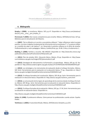 Guía para la elaboración del Expediente de evidencias de enseñanza
Guía
14
4.	Bibliografía
Brophy, J. (2000). La enseñanza. México. SEP, p.p 47. Disponible en: http://issuu.com/alexduve/
docs/la_ense__anza__jere_brophy_/1
Perrenoud, P. (2004). Diez nuevas competencias para enseñar. México, SEP/Editorial Graó, 167 pp.
Biblioteca para la Actualización del Maestro.
––– (2007). “De la reflexión en la acción a una práctica reflexiva”, “Saber reflexionar sobre la propia
práctica: ¿es éste el objetivo fundamental de la formación de los enseñantes?” y “La postura reflexi-
va: ¿cuestión de saber o de habitus?”, en: Desarrollar la práctica reflexiva en el oficio de enseñar.
Profesionalización y razón pedagógica. México, Colofón/Graó, pp. 29-86. Crítica y fundamentos 1.
Redding, S. (2006). Familias y escuelas. IBE-UNESCO. Disponible en: http://www.ibe.unesco.org/
publications/EducationalPracticesSeriesPdf/prac02s.pdf
––– (2011). Plan de estudios 2011. Educación Básica. México, 93 pp. Disponible en: http://www.
curriculobasica.sep.gob.mx/images/PDF/planestudios11.pdf
––– (2012). Estrategias de reforzamiento a la formación y el aprendizaje. México, SEP, pp. 42. Dis-
ponible en: http://telesecundaria.dgmie.sep.gob.mx/docs/TS-ESTRATEGIAS-REFORZAMIENTO.pdf
––– (2012). Las estrategias y los instrumentos de evaluación desde el enfoque formativo. México,
SEP, Serie: herramientas para la evaluación en la educación básica, 77 pp., Disponible en: http://
basica.sep.gob.mx/dgdc/sitio/pdf/serieherramientas/C4WEB2013.pdf
––– (2013). El enfoque formativo de la evaluación. México, SEP, 66 pp. Serie: Herramientas para la
evaluación en educación básica. Disponible en: http://basica.sep.gob.mx/herra_earte.html
––– (2013). La comunicación de los logros de aprendizaje de los alumnos desde el enfoque formati-
vo. México, SEP, 98 pp., Serie: Herramientas para la evaluación en educación básica. Disponible en:
http://basica.sep.gob.mx/dgdc/sitio/pdf/serieherramientas/C5WEB2013.pdf
––– (2013). El enfoque formativo de la evaluación. México, SEP, pp. 17-34, Serie: Herramientas para
la evaluación en educación básica. Disponible en:
http://basica.sep.gob.mx/dgdc/sitio/pdf/serieherramientas/C1WEB2013.pdf
Schôn, D. (1998). El profesional reflexivo. Cómo piensan los profesionales cuando actúan. España:
Paidós.
Tomlinson, C. (2003). El aula diversificada. México, SEP/Ediciones Octaedro, p.p 223.
 