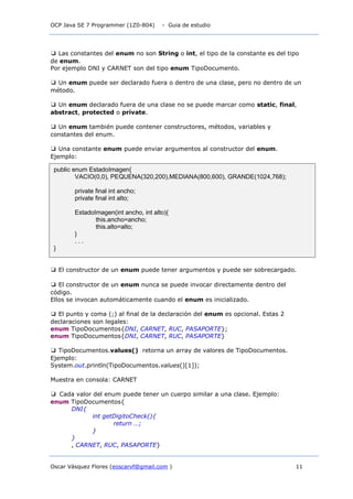 OCP Java SE 7 Programmer (1Z0-804) - Guia de estudio
Oscar Vásquez Flores (eoscarvf@gmail.com ) 11
❑ Las constantes del enum no son String o int, el tipo de la constante es del tipo
de enum.
Por ejemplo DNI y CARNET son del tipo enum TipoDocumento.
❑ Un enum puede ser declarado fuera o dentro de una clase, pero no dentro de un
método.
❑ Un enum declarado fuera de una clase no se puede marcar como static, final,
abstract, protected o private.
❑ Un enum también puede contener constructores, métodos, variables y
constantes del enum.
❑ Una constante enum puede enviar argumentos al constructor del enum.
Ejemplo:
❑ El constructor de un enum puede tener argumentos y puede ser sobrecargado.
❑ El constructor de un enum nunca se puede invocar directamente dentro del
código.
Ellos se invocan automáticamente cuando el enum es inicializado.
❑ El punto y coma (;) al final de la declaración del enum es opcional. Estas 2
declaraciones son legales:
enum TipoDocumentos{DNI, CARNET, RUC, PASAPORTE};
enum TipoDocumentos{DNI, CARNET, RUC, PASAPORTE}
❑ TipoDocumentos.values() retorna un array de valores de TipoDocumentos.
Ejemplo:
System.out.println(TipoDocumentos.values()[1]);
Muestra en consola: CARNET
❑ Cada valor del enum puede tener un cuerpo similar a una clase. Ejemplo:
enum TipoDocumentos{
DNI{
int getDigitoCheck(){
return …;
}
}
, CARNET, RUC, PASAPORTE}
public enum EstadoImagen{
VACIO(0,0), PEQUENA(320,200),MEDIANA(800,600), GRANDE(1024,768);
private final int ancho;
private final int alto;
EstadoImagen(int ancho, int alto){
this.ancho=ancho;
this.alto=alto;
}
. . .
}
 