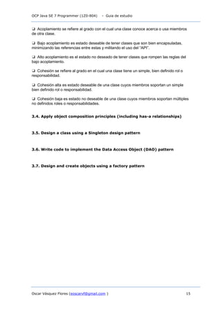 OCP Java SE 7 Programmer (1Z0-804) - Guia de estudio
Oscar Vásquez Flores (eoscarvf@gmail.com ) 15
❑ Acoplamiento se refiere al grado con el cual una clase conoce acerca o usa miembros
de otra clase.
❑ Bajo acoplamiento es estado deseable de tener clases que son bien encapsuladas,
minimizando las referencias entre estas y militando el uso del “API”.
❑ Alto acoplamiento es el estado no deseado de tener clases que rompen las reglas del
bajo acoplamiento.
❑ Cohesión se refiere al grado en el cual una clase tiene un simple, bien definido rol o
responsabilidad.
❑ Cohesión alta es estado deseable de una clase cuyos miembros soportan un simple
bien definido rol o responsabilidad.
❑ Cohesión baja es estado no deseable de una clase cuyos miembros soportan múltiples
no definidos roles o responsabilidades.
3.4. Apply object composition principles (including has-a relationships)
3.5. Design a class using a Singleton design pattern
3.6. Write code to implement the Data Access Object (DAO) pattern
3.7. Design and create objects using a factory pattern
 