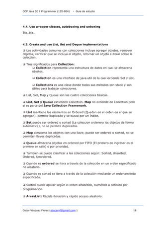 OCP Java SE 7 Programmer (1Z0-804) - Guia de estudio
Oscar Vásquez Flores (eoscarvf@gmail.com ) 18
4.4. Use wrapper classes, autoboxing and unboxing
Bla…bla…
4.5. Create and use List, Set and Deque implementations
❑ Las actividades comunes con colecciones incluye agregar objetos, remover
objetos, verificar que se incluya el objeto, retornar un objeto e iterar sobre la
coleccion.
❑ Tres significados para Collection:
❑ Collection representa una estructura de datos en cual se almacena
objetos.
❑ Collection es una interface de java.util de la cual extiende Set y List.
❑ Collections es una clase donde todos sus métodos son static y son
útiles para trabajar colecciones.
❑ List, Set, Map y Queue son las cuatro colecciones básicas.
❑ List, Set y Queue extienden Collection. Map no extiende de Collection pero
si es parte del Java Collection Framework.
❑ List mantiene los elementos en Ordered (Quedan en el orden en el que se
agregan), permite duplicado y se busca por un índice.
❑ Set puede ser ordered o sorted (La coleccion ordenera los objetos de forma
automatica), no se permite duplicados.
❑ Map almacena los objetos con una llave; puede ser ordered o sorted, no se
permiten llaves duplicadas.
❑ Queue almacena objetos en ordered por FIFO (El primero en ingresar es el
primero en salir) o por prioridad.
❑ También se puede clasificar a las colecciones según: Sorted, Unsorted,
Ordered, Unordered.
❑ Cuando es ordered se itera a través de la colección en un orden especificado
no aleatorio.
❑ Cuando es sorted se itera a través de la colección mediante un ordenamiento
especificado.
❑ Sorted puede aplicar según el orden alfabético, numérico o definido por
programacion.
❑ ArrayList: Rápida iteración y rápido acceso aleatorio.
 
