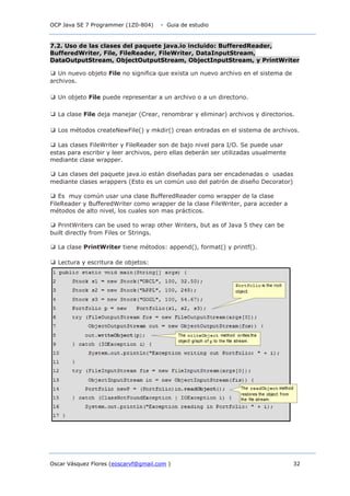 OCP Java SE 7 Programmer (1Z0-804) - Guia de estudio
Oscar Vásquez Flores (eoscarvf@gmail.com ) 32
7.2. Uso de las clases del paquete java.io incluido: BufferedReader,
BufferedWriter, File, FileReader, FileWriter, DataInputStream,
DataOutputStream, ObjectOutputStream, ObjectInputStream, y PrintWriter
❑ Un nuevo objeto File no significa que exista un nuevo archivo en el sistema de
archivos.
❑ Un objeto File puede representar a un archivo o a un directorio.
❑ La clase File deja manejar (Crear, renombrar y eliminar) archivos y directorios.
❑ Los métodos createNewFile() y mkdir() crean entradas en el sistema de archivos.
❑ Las clases FileWriter y FileReader son de bajo nivel para I/O. Se puede usar
estas para escribir y leer archivos, pero ellas deberán ser utilizadas usualmente
mediante clase wrapper.
❑ Las clases del paquete java.io están diseñadas para ser encadenadas o usadas
mediante clases wrappers (Esto es un común uso del patrón de diseño Decorator)
❑ Es muy común usar una clase BufferedReader como wrapper de la clase
FileReader y BufferedWriter como wrapper de la clase FileWriter, para acceder a
métodos de alto nivel, los cuales son mas prácticos.
❑ PrintWriters can be used to wrap other Writers, but as of Java 5 they can be
built directly from Files or Strings.
❑ La clase PrintWriter tiene métodos: append(), format() y printf().
❑ Lectura y escritura de objetos:
 