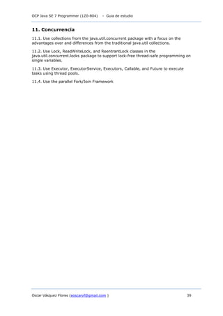 OCP Java SE 7 Programmer (1Z0-804) - Guia de estudio
Oscar Vásquez Flores (eoscarvf@gmail.com ) 39
11. Concurrencia
11.1. Use collections from the java.util.concurrent package with a focus on the
advantages over and differences from the traditional java.util collections.
11.2. Use Lock, ReadWriteLock, and ReentrantLock classes in the
java.util.concurrent.locks package to support lock-free thread-safe programming on
single variables.
11.3. Use Executor, ExecutorService, Executors, Callable, and Future to execute
tasks using thread pools.
11.4. Use the parallel Fork/Join Framework
 