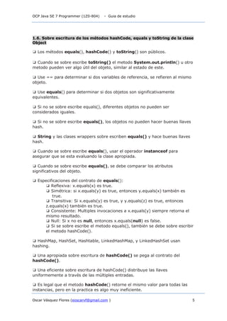 OCP Java SE 7 Programmer (1Z0-804) - Guia de estudio
Oscar Vásquez Flores (eoscarvf@gmail.com ) 5
1.6. Sobre escritura de los métodos hashCode, equals y toString de la clase
Object
❑ Los métodos equals(), hashCode() y toString() son públicos.
❑ Cuando se sobre escribe toString() el metodo System.out.println() u otro
metodo pueden ver algo útil del objeto, similar al estado de este.
❑ Use == para determinar si dos variables de referencia, se refieren al mismo
objeto.
❑ Use equals() para determinar si dos objetos son significativamente
equivalentes.
❑ Si no se sobre escribe equals(), diferentes objetos no pueden ser
considerados iguales.
❑ Si no se sobre escribe equals(), los objetos no pueden hacer buenas llaves
hash.
❑ String y las clases wrappers sobre escriben equals() y hace buenas llaves
hash.
❑ Cuando se sobre escribe equals(), usar el operador instanceof para
asegurar que se esta evaluando la clase apropiada.
❑ Cuando se sobre escribe equals(), se debe comparar los atributos
significativos del objeto.
❑ Especificaciones del contrato de equals():
❑ Reflexiva: x.equals(x) es true.
❑ Simétrica: si x.equals(y) es true, entonces y.equals(x) también es
true.
❑ Transitiva: Si x.equals(y) es true, y y.equals(z) es true, entonces
z.equals(x) también es true.
❑ Consistente: Multiples invocaciones a x.equals(y) siempre retorna el
mismo resultado.
❑ Null: Si x no es null, entonces x.equals(null) es false.
❑ Si se sobre escribe el metodo equals(), también se debe sobre escribir
el metodo hashCode().
❑ HashMap, HashSet, Hashtable, LinkedHashMap, y LinkedHashSet usan
hashing.
❑ Una apropiada sobre escritura de hashCode() se pega al contrato del
hashCode().
❑ Una eficiente sobre escritura de hashCode() distribuye las llaves
uniformemente a través de las múltiples entradas.
❑ Es legal que el metodo hashCode() retorne el mismo valor para todas las
instancias, pero en la practica es algo muy ineficiente.
 