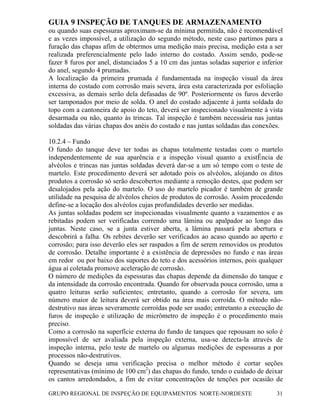 GUIA 9 INSPEÇÃO DE TANQUES DE ARMAZENAMENTO
GRUPO REGIONAL DE INSPEÇÃO DE EQUIPAMENTOS NORTE-NORDESTE 31
ou quando suas espessuras aproximam-se da mínima permitida, não é recomendável
e as vezes impossível, a utilização do segundo método, neste caso partimos para a
furação das chapas afim de obtermos uma medição mais precisa, medição esta a ser
realizada preferencialmente pelo lado interno do costado. Assim sendo, pode-se
fazer 8 furos por anel, distanciados 5 a 10 cm das juntas soladas superior e inferior
do anel, segundo 4 prumadas.
A localização da primeira prumada é fundamentada na inspeção visual da área
interna do costado com corrosão mais severa, área esta caracterizada por esfoliação
excessiva, as demais serão dela defasadas de 90º. Posteriormente os furos deverão
ser tamponados por meio de solda. O anel do costado adjacente à junta soldada do
topo com a cantoneira de apoio do teto, deverá ser inspecionado visualmente á vista
desarmada ou não, quanto às trincas. Tal inspeção é também necessária nas juntas
soldadas das várias chapas dos anéis do costado e nas juntas soldadas das conexões.
10.2.4 – Fundo
O fundo do tanque deve ter todas as chapas totalmente testadas com o martelo
independentemente de sua aparência e a inspeção visual quanto a existÊncia de
alvéolos e trincas nas juntas soldadas deverá dar-se a um só tempo com o teste de
martelo. Este procedimento deverá ser adotado pois os alvéolos, alojando os ditos
produtos a corrosão só serão descobertos mediante a remoção destes, que podem ser
desalojados pela ação do martelo. O uso do martelo picador é também de grande
utilidade na pesquisa de alvéolos cheios de produtos de corrosão. Assim procedendo
define-se a locação dos alvéolos cujas profundidades deverão ser medidas.
As juntas soldadas podem ser inspecionadas visualmente quanto a vazamentos e as
rebitadas podem ser verificadas correndo uma lâmina ou apalpador ao longo das
juntas. Neste caso, se a junta estiver aberta, a lâmina passará pela abertura e
descobrirá a falha. Os rebites deverão ser verificados ao acaso quando ao aperto e
corrosão; para isso deverão eles ser raspados a fim de serem removidos os produtos
de corrosão. Detalhe importante é a existência de depressões no fundo e nas áreas
em redor ou por baixo dos suportes do teto e dos acessórios internos, pois qualquer
água aí coletada promove aceleração de corrosão.
O número de medições da espessuras das chapas depende da dimensão do tanque e
da intensidade da corrosão encontrada. Quando for observada pouca corrosão, uma a
quatro leituras serão suficientes; entretanto, quando a corrosão for severa, um
número maior de leitura deverá ser obtido na área mais corroída. O método não-
destrutivo nas áreas severamente corroídas pode ser usado; entretanto a execução de
furos de inspeção e utilização de micrômetro de inspeção é o procedimento mais
preciso.
Como a corrosão na superfície externa do fundo de tanques que repousam no solo é
impossível de ser avaliada pela inspeção externa, usa-se detecta-la através de
inspeção interna, pelo teste de martelo ou algumas medições de espessuras a por
processos não-destrutivos.
Quando se deseja uma verificação precisa o melhor método é cortar seções
representativas (mínimo de 100 cm2
) das chapas do fundo, tendo o cuidado de deixar
os cantos arredondados, a fim de evitar concentrações de tenções por ocasião de
 
