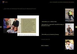GUÍA DE INTRODUCCIÓN A LOS RIESGOS PSICOSOCIALES ORGANIZATIVOS
OSALAN
Existen en el trabajo factores de riesgo que son susceptibles de ocasionar trastornos que sin
ser de naturaleza física pueden causar daño a la salud del trabajador.
Pueden llegar a materializarse en dolencias o lesiones de tipo somático o psicosomático, pero
sin llegar a este extremo, son perjudiciales para la salud en su vertiente psíquica y social de
los trabajadores.
Los factores de riesgo psicosocial en el trabajo hacen referencia a las condiciones que se
encuentran presentes en una situación laboral y que están directamente relacionadas con
las condiciones ambientales (agentes físicos, químicos y biológicos), con la organización, con
los procedimientos y métodos de trabajo, con las relaciones entre los trabajadores, con el
contenido del trabajo y con la realización de las tareas, y que pueden afectar a través de
mecanismos psicológicos y fisiológicos, tanto a la salud del trabajador como al desempeño de
su labor.
Los factores psicosociales pueden ser favorables o desfavorables para el desarrollo de la
actividad laboral y para la calidad de vida laboral del individuo. En el primer caso contribuyen
positivamente al desarrollo personal de los individuos, mientras que cuando son desfavorables
tienen consecuencias perjudiciales para su salud y para su bienestar. En este caso hablamos
de factores de riesgo psicosocial o fuentes de estrés laboral y tienen el potencial de causar
daño psicológico, físico, o social a los individuos.
¿QUE SON LOS RIESGOS PSICOSOCIALES ORGANIZATIVOS? Ante una determinada condición psicosocial laboral adversa no
todos los trabajadores desarrollarán las mismas reacciones.
Ciertas características propias de cada trabajador (personalidad,
necesidades, expectativas, vulnerabilidad, capacidad de adaptación
etc.) determinarán la magnitud y la naturaleza tanto de sus
reacciones como de las consecuencias que sufrirá. Así estas
características personales también tienen un papel importante en
la generación de problemas de esta naturaleza.
Entre los factores de riesgo de riesgo psicosocial podemos
distinguir los siguientes:
· Relacionados con el ambiente físico: temperatura, ruido,
vibraciones, etc.
· Relacionados con la organización, contenido del trabajo y la
realización de la tarea: sobrecarga cuantitativa o cualitativa de
la tarea, Pausas y descansos, Horario de trabajo, Trabajo a turnos
y nocturno, Funciones y tareas Ritmo de trabajo, Monotonía,
Autonomía, Carga mental, Responsabilidad, Desempeño de rol,
Comunicación en el trabajo, Estilo de mando, Participación en
la toma de decisiones, Condiciones de empleo, Desarrollo de la
carrera profesional.
· Relacionados con las interacciones humanas: las relaciones
interpersonales en el trabajo.
Definimos riesgos psicosociales
como aquellos aspectos,
condiciones presentes en una
situación laboral directamente
relacionadas con la organización
del trabajo, el contenido del
trabajo y la realización de
la tarea y que se presentan
con capacidad para afectar el
desarrollo del trabajo y la salud
del trabajador (INSHT).
03
02
CONSECUENCIAS
Los efectos de la exposición a los riesgos psicosociales son
diversos y se ven modulados por las características personales.
Algunos de los efectos más documentados son:
Sobre el trabajador:
· Problemas y enfermedades cardiovasculares
· Depresión, ansiedad y otros trastornos de la salud mental
· Dolor de espalda y otros trastornos músculo esqueléticos
 