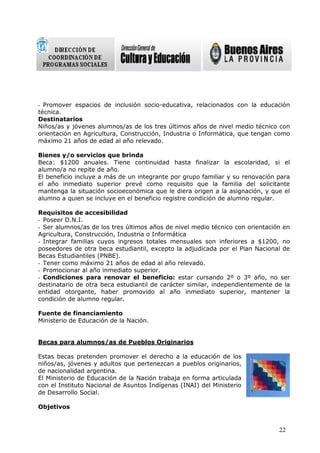 - Promover espacios de inclusión socio-educativa, relacionados con la educación
técnica.
Destinatarios
Niños/as y jóvenes alumnos/as de los tres últimos años de nivel medio técnico con
orientación en Agricultura, Construcción, Industria o Informática, que tengan como
máximo 21 años de edad al año relevado.

Bienes y/o servicios que brinda
Beca: $1200 anuales. Tiene continuidad hasta finalizar la escolaridad, si el
alumno/a no repite de año.
El beneficio incluye a más de un integrante por grupo familiar y su renovación para
el año inmediato superior prevé como requisito que la familia del solicitante
mantenga la situación socioeconómica que le diera origen a la asignación, y que el
alumno a quien se incluye en el beneficio registre condición de alumno regular.

Requisitos de accesibilidad
- Poseer D.N.I.
- Ser alumnos/as de los tres últimos años de nivel medio técnico con orientación en
Agricultura, Construcción, Industria o Informática
- Integrar familias cuyos ingresos totales mensuales son inferiores a $1200, no
poseedores de otra beca estudiantil, excepto la adjudicada por el Plan Nacional de
Becas Estudiantiles (PNBE).
- Tener como máximo 21 años de edad al año relevado.
- Promocionar al año inmediato superior.
- Condiciones para renovar el beneficio: estar cursando 2º o 3º año, no ser
destinatario de otra beca estudiantil de carácter similar, independientemente de la
entidad otorgante, haber promovido al año inmediato superior, mantener la
condición de alumno regular.

Fuente de financiamiento
Ministerio de Educación de la Nación.


Becas para alumnos/as de Pueblos Originarios

Estas becas pretenden promover el derecho a la educación de los
niños/as, jóvenes y adultos que pertenezcan a pueblos originarios,
de nacionalidad argentina.
El Ministerio de Educación de la Nación trabaja en forma articulada
con el Instituto Nacional de Asuntos Indígenas (INAI) del Ministerio
de Desarrollo Social.

Objetivos


                                                                               22
 