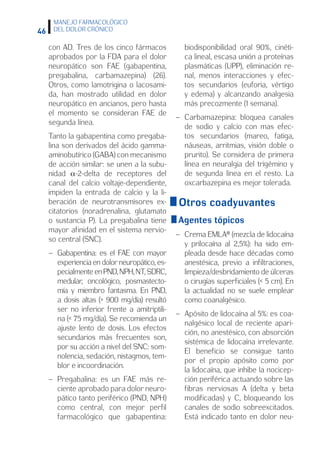 46
MANEJO FARMACOLÓGICO
DEL DOLOR CRÓNICO
con AD. Tres de los cinco fármacos
aprobados por la FDA para el dolor
neuropático son FAE (gabapentina,
pregabalina, carbamazepina) (26).
Otros, como lamotrigina o lacosami-
da, han mostrado utilidad en dolor
neuropático en ancianos, pero hasta
el momento se consideran FAE de
segunda línea.
Tanto la gabapentina como pregaba-
lina son derivados del ácido gamma-
aminobutírico (GABA) con mecanismo
de acción similar: se unen a la subu-
nidad α-2-delta de receptores del
canal del calcio voltaje-dependiente,
impiden la entrada de calcio y la li-
beración de neurotransmisores ex-
citatorios (noradrenalina, glutamato
o sustancia P). La pregabalina tiene
mayor afinidad en el sistema nervio-
so central (SNC).
–	Gabapentina: es el FAE con mayor
experiencia en dolor neuropático, es-
pecialmente en PND, NPH, NT, SDRC,
medular, oncológico, posmastecto-
mía y miembro fantasma. En PND,
a dosis altas ( 900 mg/día) resultó
ser no inferior frente a amitriptili-
na ( 75 mg/día). Se recomienda un
ajuste lento de dosis. Los efectos
secundarios más frecuentes son,
por su acción a nivel del SNC: som-
nolencia, sedación, nistagmos, tem-
blor e incoordinación.
–	Pregabalina: es un FAE más re-
ciente aprobado para dolor neuro-
pático tanto periférico (PND, NPH)
como central, con mejor perfil
farmacológico que gabapentina:
biodisponibilidad oral 90%, cinéti-
ca lineal, escasa unión a proteínas
plasmáticas (UPP), eliminación re-
nal, menos interacciones y efec-
tos secundarios (euforia, vértigo
y edema) y alcanzando analgesia
más precozmente (1 semana).
–	Carbamazepina: bloquea canales
de sodio y calcio con mas efec-
tos secundarios (mareo, fatiga,
náuseas, arritmias, visión doble o
prurito). Se considera de primera
línea en neuralgia del trigémino y
de segunda línea en el resto. La
oxcarbazepina es mejor tolerada.
Otros coadyuvantes
Agentes tópicos
–	Crema EMLA® (mezcla de lidocaína
y prilocaína al 2,5%): ha sido em-
pleada desde hace décadas como
anestésica, previo a infiltraciones,
limpieza/desbridamiento de úlceras
o cirugías superficiales ( 5 cm). En
la actualidad no se suele emplear
como coanalgésico.
–	Apósito de lidocaína al 5%: es coa-
nalgésico local de reciente apari-
ción, no anestésico, con absorción
sistémica de lidocaína irrelevante.
El beneficio se consigue tanto
por el propio apósito como por
la lidocaína, que inhibe la nocicep-
ción periférica actuando sobre las
fibras nerviosas A (delta y beta
modificadas) y C, bloqueando los
canales de sodio sobreexcitados.
Está indicado tanto en dolor neu-
 