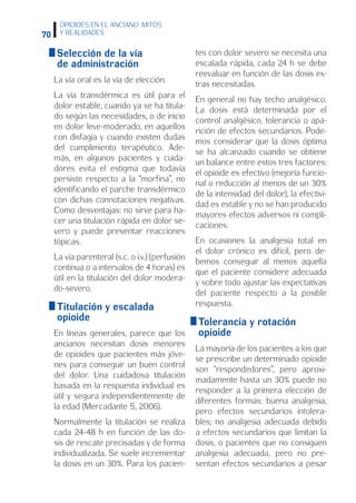 70
OPIOIDES EN EL ANCIANO: MITOS
Y REALIDADES
 Selección de la vía
de administración
La vía oral es la vía de elección.
La vía transdérmica es útil para el
dolor estable, cuando ya se ha titula-
do según las necesidades, o de inicio
en dolor leve-moderado, en aquellos
con disfagia y cuando existen dudas
del cumplimiento terapéutico. Ade-
más, en algunos pacientes y cuida-
dores evita el estigma que todavía
persiste respecto a la “morfina”, no
identificando el parche transdérmico
con dichas connotaciones negativas.
Como desventajas: no sirve para ha-
cer una titulación rápida en dolor se-
vero y puede presentar reacciones
tópicas.
La vía parenteral (s.c. o i.v.) (perfusión
continua o a intervalos de 4 horas) es
útil en la titulación del dolor modera-
do-severo.
 Titulación y escalada
opioide
En líneas generales, parece que los
ancianos necesitan dosis menores
de opioides que pacientes más jóve-
nes para conseguir un buen control
del dolor. Una cuidadosa titulación
basada en la respuesta individual es
útil y segura independientemente de
la edad (Mercadante S, 2006).
Normalmente la titulación se realiza
cada 24-48 h en función de las do-
sis de rescate precisadas y de forma
individualizada. Se suele incrementar
la dosis en un 30%. Para los pacien-
tes con dolor severo se necesita una
escalada rápida, cada 24 h se debe
reevaluar en función de las dosis ex-
tras necesitadas.
En general no hay techo analgésico.
La dosis está determinada por el
control analgésico, tolerancia o apa-
rición de efectos secundarios. Pode-
mos considerar que la dosis óptima
se ha alcanzado cuando se obtiene
un balance entre estos tres factores:
el opioide es efectivo (mejoría funcio-
nal o reducción al menos de un 30%
de la intensidad del dolor), la efectivi-
dad es estable y no se han producido
mayores efectos adversos ni compli-
caciones.
En ocasiones la analgesia total en
el dolor crónico es difícil, pero de-
bemos conseguir al menos aquella
que el paciente considere adecuada
y sobre todo ajustar las expectativas
del paciente respecto a la posible
respuesta.
 Tolerancia y rotación
opioide
La mayoría de los pacientes a los que
se prescribe un determinado opioide
son “respondedores”, pero aproxi-
madamente hasta un 30% puede no
responder a la primera elección de
diferentes formas: buena analgesia,
pero efectos secundarios intolera-
bles; no analgesia adecuada debido
a efectos secundarios que limitan la
dosis, o pacientes que no consiguen
analgesia adecuada, pero no pre-
sentan efectos secundarios a pesar
 